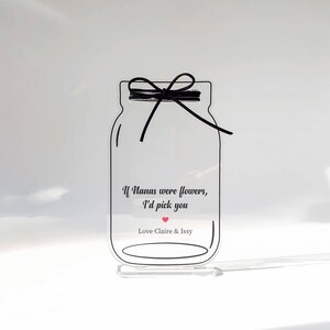 May include: A clear acrylic jar with a black ribbon tied around the top. The jar has a message that reads "If Nanas were flowers, I'd pick you" with a red heart. The jar is on a clear acrylic stand. Love Claire & Issy.