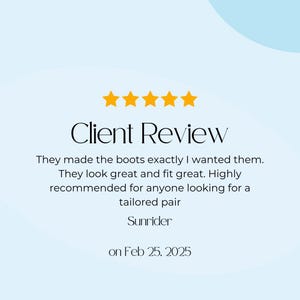 May include: A client review graphic with five gold stars above the words "Client Review." The text reads, "They made the boots exactly I wanted them. They look great and fit great. Highly recommended for anyone looking for a tailored pair." Signed by Sunrider on Feb 25, 2025.