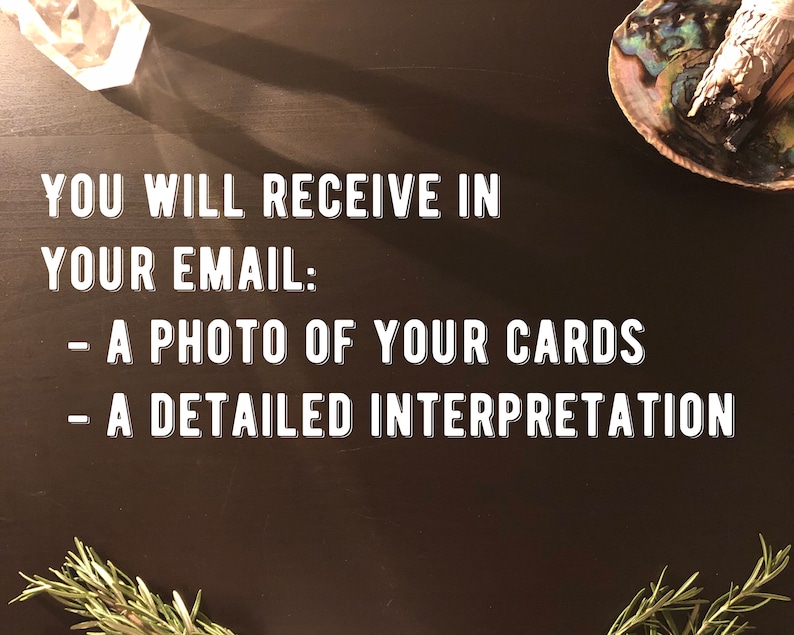 Peut inclure: Un fond noir avec du texte blanc qui dit "YOU WILL RECEIVE IN YOUR EMAIL: - A PHOTO OF YOUR CARDS - A DETAILED INTERPRETATION". Il y a un cristal, un brin de romarin et une coquille avec un b&acirc;ton de sauge sur le fond.