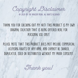 May include: Copyright disclaimer text on a white marble background. The text reads: "Copyright Disclaimer &copy; 2020 ON THE HORIZON MEDIA, ALL RIGHTS RESERVED THANK YOU FOR CHECKING OUT MY ART! THIS PRODUCT IS MY OWN ORIGINAL CREATION THAT IS BEING OFFERED HERE FOR PERSONAL USE ONLY. PLEASE NOTE THAT THIS PRODUCT DOES NOT INCLUDE COMMERCIAL LICENSING RIGHTS OF ANY KIND, AND CANNOT BE SHARED, DUPLICATED, SOLD OR DISTRIBUTED WITHOUT MY PRIOR CONSENT. Thank you!"