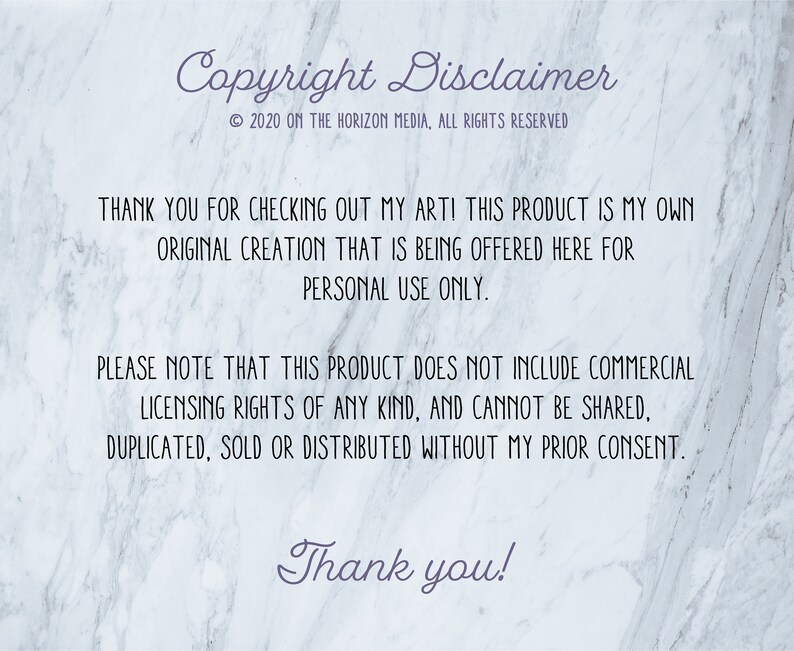 May include: Copyright disclaimer text on a white marble background. The text reads: "Copyright Disclaimer &copy; 2020 ON THE HORIZON MEDIA, ALL RIGHTS RESERVED THANK YOU FOR CHECKING OUT MY ART! THIS PRODUCT IS MY OWN ORIGINAL CREATION THAT IS BEING OFFERED HERE FOR PERSONAL USE ONLY. PLEASE NOTE THAT THIS PRODUCT DOES NOT INCLUDE COMMERCIAL LICENSING RIGHTS OF ANY KIND, AND CANNOT BE SHARED, DUPLICATED, SOLD OR DISTRIBUTED WITHOUT MY PRIOR CONSENT. Thank you!"