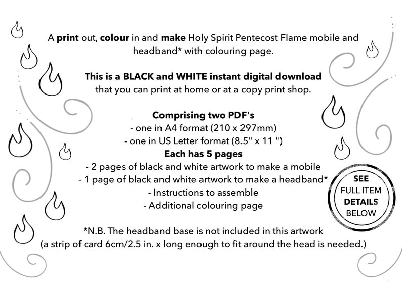 May include: Black and white printable PDF download for making a Holy Spirit Pentecost Flame mobile and headband. The download includes two sizes: A4 (210 x 297 mm) and 8.5 x 11 inches. Each PDF includes 5 pages: 2 pages of artwork for the mobile, 1 page of artwork for the headband, instructions for assembly, and an additional colouring page.
