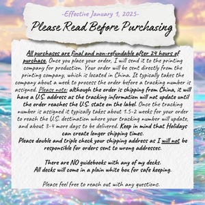 May include: A white background with black text outlining the shipping and return policies for purchases. The text reads: "Effective January 1, 2025 - Please Read Before Purchasing. All purchases are final and non-refundable after 24 hours of purchase. Once you place your order, I will send it to the printing company for production. Your order will be sent directly from the printing company, which is located in China. It typically takes the company about a week to process the order before a tracking number is assigned. Please note: although the order is shipping from China, it will have a U.S. address as the tracking information will not update until the order reaches the U.S. state on the label. Once the tracking number is assigned it typically takes about 1.5-2 weeks for your order to reach the U.S. destination where your tracking number will update, and about 3-4 more days to be delivered. Keep in mind that Holidays can create longer shipping times. Please double and triple check your shipping address as I will not be responsible for orders sent to wrong addresses. There are NO guidebooks with any of my decks. All decks will come in a plain white box for safe keeping. Please feel free to reach out with any questions."