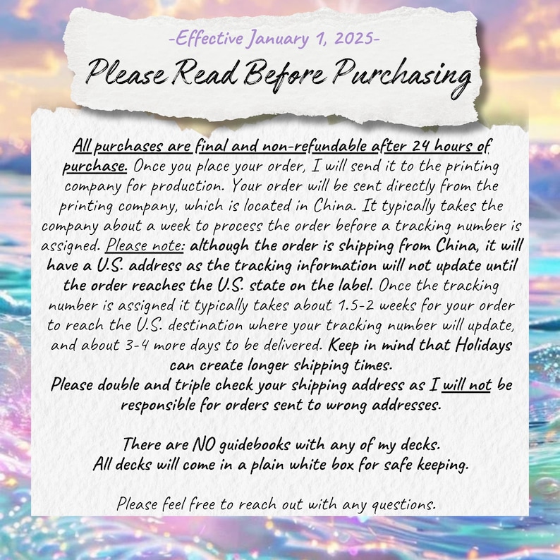 May include: A white background with black text outlining the shipping and return policies for purchases. The text reads: "Effective January 1, 2025 - Please Read Before Purchasing. All purchases are final and non-refundable after 24 hours of purchase. Once you place your order, I will send it to the printing company for production. Your order will be sent directly from the printing company, which is located in China. It typically takes the company about a week to process the order before a tracking number is assigned. Please note: although the order is shipping from China, it will have a U.S. address as the tracking information will not update until the order reaches the U.S. state on the label. Once the tracking number is assigned it typically takes about 1.5-2 weeks for your order to reach the U.S. destination where your tracking number will update, and about 3-4 more days to be delivered. Keep in mind that Holidays can create longer shipping times. Please double and triple check your shipping address as I will not be responsible for orders sent to wrong addresses. There are NO guidebooks with any of my decks. All decks will come in a plain white box for safe keeping. Please feel free to reach out with any questions."