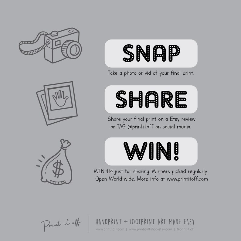 May include: Black and white illustration of a camera, a picture frame, a money bag, and text that says "SNAP, SHARE, WIN!"  WIN $$$ just for sharing. Winners picked regularly. Open World-wide. More info at www.printitoff.com.  Print it off. HANDPRINT + FOOTPRINT ART MADE EASY. www.printitoff.com www.printitoffshop.etsy.com | @print.it.off