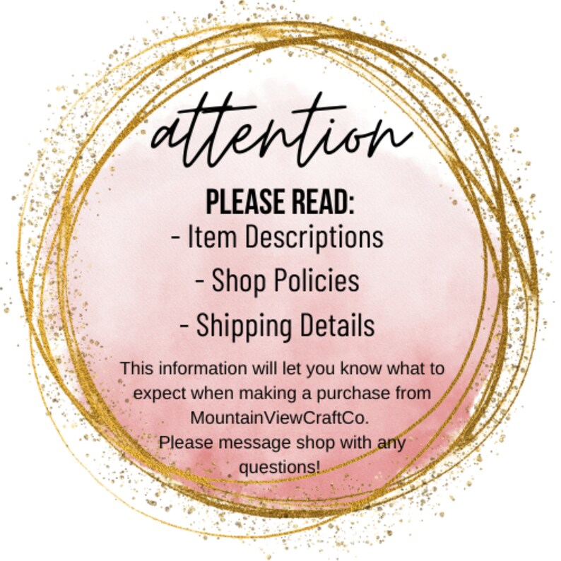 May include: A gold circle with a pink watercolor background. The text "attention" is written in black at the top of the circle. The text "PLEASE READ:" is written in black below the word "attention". The text "Item Descriptions", "Shop Policies", and "Shipping Details" are written in black below "PLEASE READ:". The text "This information will let you know what to expect when making a purchase from MountainViewCraftCo. Please message shop with any questions!" is written in black below the list of items.