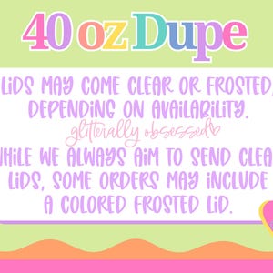 May include: A graphic with the text "40 oz Dupe" in colorful bubble letters. The text below states that lids may be clear or frosted, depending on availability. The text also mentions "glitterally obsessed" and a heart with the initials "JB".