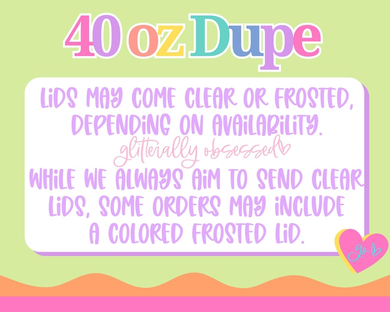 May include: A graphic with the text "40 oz Dupe" in colorful bubble letters. The text below states that lids may be clear or frosted, depending on availability. The text also mentions "glitterally obsessed" and a heart with the initials "JB".