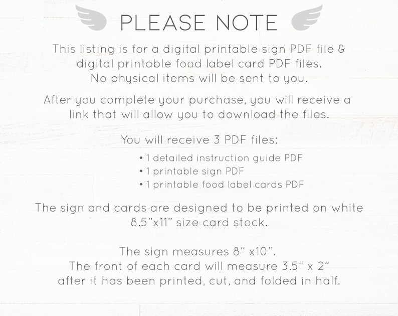 May include: Printable sign and food label card PDF files. This listing is for digital printable files only. No physical items will be sent. You will receive 3 PDF files: 1 detailed instruction guide, 1 printable sign, and 1 printable food label cards. The sign and cards are designed to be printed on 8.5 x 11 inch card stock. The sign measures 8 x 10 inches. The front of each card will measure 3.5 x 2 inches after it has been printed, cut, and folded in half.