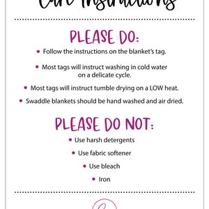 May include: Care instructions for a blanket.  Please do: Follow the instructions on the blanket's tag. Most tags will instruct washing in cold water on a delicate cycle. Most tags will instruct tumble drying on a low heat. Swaddle blankets should be hand washed and air dried. Please do not: Use harsh detergents. Use fabric softener. Use bleach. Iron.