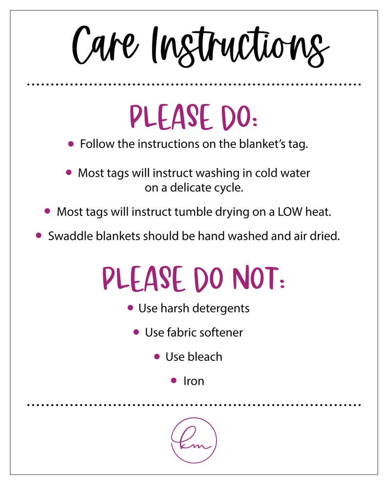 May include: Care instructions for a blanket.  Please do: Follow the instructions on the blanket's tag. Most tags will instruct washing in cold water on a delicate cycle. Most tags will instruct tumble drying on a low heat. Swaddle blankets should be hand washed and air dried. Please do not: Use harsh detergents. Use fabric softener. Use bleach. Iron.