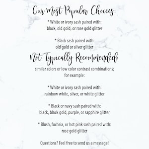 May include: A guide to choosing sash colours and glitter for weddings.  It lists popular choices and combinations to avoid.  The text reads: "Our Most Popular Choices: * White or ivory sash paired with: black, old gold, or rose gold glitter * Black sash paired with: old gold or silver glitter Not Typically Recommended: similar colours or low colour contrast combinations; for example: * White or ivory sash paired with: rainbow white, silver, or white glitter * Black or navy sash paired with: black, black gold, purple, or sapphire glitter * Blush, fuchsia, or hot pink sash paired with: rose gold glitter Questions? Feel free to send us a message!"