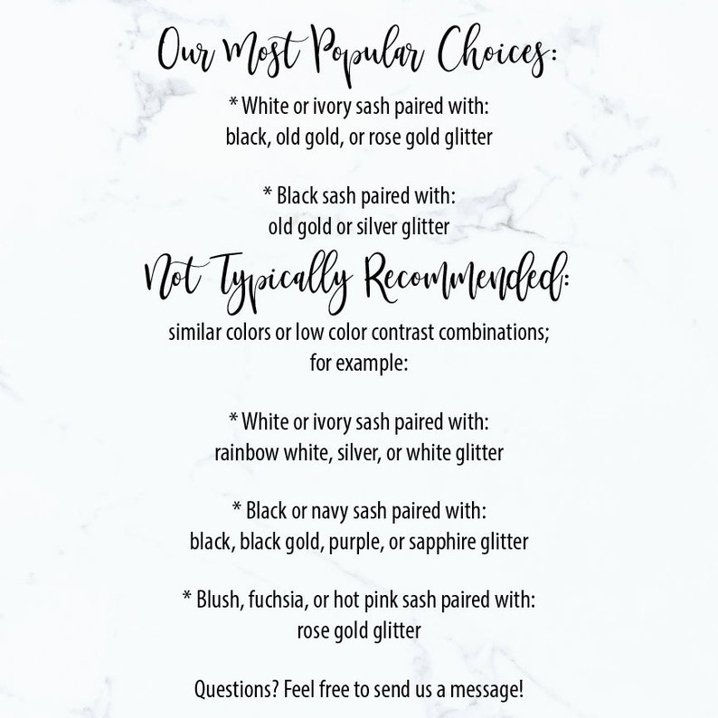 May include: A guide to choosing sash colours and glitter for weddings.  It lists popular choices and combinations to avoid.  The text reads: "Our Most Popular Choices: * White or ivory sash paired with: black, old gold, or rose gold glitter * Black sash paired with: old gold or silver glitter Not Typically Recommended: similar colours or low colour contrast combinations; for example: * White or ivory sash paired with: rainbow white, silver, or white glitter * Black or navy sash paired with: black, black gold, purple, or sapphire glitter * Blush, fuchsia, or hot pink sash paired with: rose gold glitter Questions? Feel free to send us a message!"