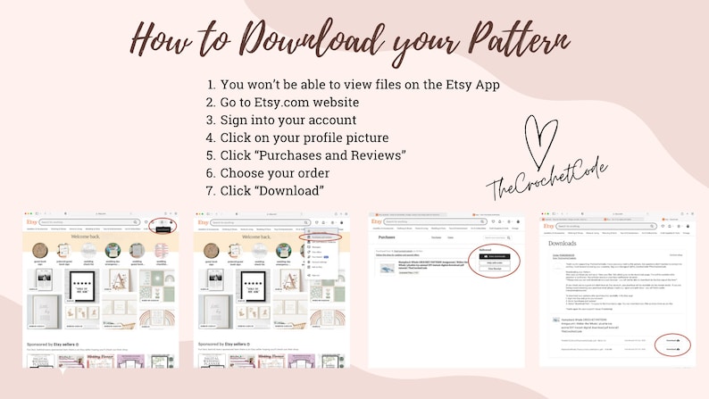 May include: A screenshot of a web browser showing the Etsy website. The text "How to Download your Pattern" is displayed in a brown font. A list of steps is provided to download a pattern from Etsy. The steps include: 1. You won't be able to view files on the Etsy App, 2. Go to Etsy.com website, 3. Sign into your account, 4. Click on your profile picture, 5. Click "Purchases and Reviews", 6. Choose your order, 7. Click "Download". The text "The Crochet Code" is displayed in a black font with a heart symbol. The screenshot shows the Etsy website with a highlighted "Downloads" section.