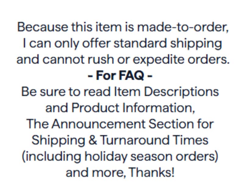 Puede incluir: Un gr&aacute;fico rectangular blanco con texto negro que dice: Because this item is made-to-order, I can only offer standard shipping and cannot rush or expedite orders. - For FAQ - Be sure to read Item Descriptions and Product Information.