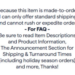 Puede incluir: Un gr&aacute;fico rectangular blanco con texto negro que dice: Because this item is made-to-order, I can only offer standard shipping and cannot rush or expedite orders. - For FAQ - Be sure to read Item Descriptions and Product Information.