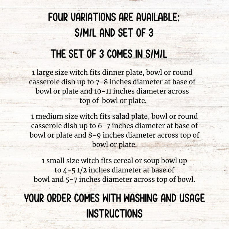 May include: Text on a white background explaining the sizes and variations available for a witch-themed dish. The text reads "Four variations are available: S/M/L and set of 3. The set of 3 comes in S/M/L. 1 large size witch fits dinner plate, bowl or round casserole dish up to 7-8 inches diameter at base of bowl or plate and 10-11 inches diameter across top of bowl or plate. 1 medium size witch fits salad plate, bowl or round casserole dish up to 6-7 inches diameter at base of bowl or plate and 8-9 inches diameter across top of bowl or plate. 1 small size witch fits cereal or soup bowl up to 4-5 1/2 inches diameter at base of bowl and 5-7 inches diameter across top of bowl. Your order comes with washing and usage instructions."