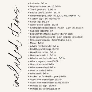 May include: A list of items included in a wedding or bridal shower, with sizes listed in inches. The list includes invitations, thank you cards, recipe cards, welcome signs, favor tags, water bottle labels, champagne bottle labels, cupcake toppers, food labels, chocolate wrappers, menus, advice for the bride, guest bingo cards, "would she rather" cards, "guess who said it" cards, "who knows the bride best" cards, "what's in your purse" cards, "guess the dress" cards, "where were they" cards, "over or under" cards, "who am I?" cards, bucket list cards, "guess how many kisses" cards, mimosa bar signs, and mimosa bar juice tags.