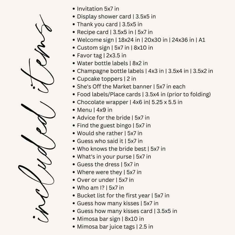 May include: A list of items included in a wedding or bridal shower, with sizes listed in inches. The list includes invitations, thank you cards, recipe cards, welcome signs, favor tags, water bottle labels, champagne bottle labels, cupcake toppers, food labels, chocolate wrappers, menus, advice for the bride, guest bingo cards, "would she rather" cards, "guess who said it" cards, "who knows the bride best" cards, "what's in your purse" cards, "guess the dress" cards, "where were they" cards, "over or under" cards, "who am I?" cards, bucket list cards, "guess how many kisses" cards, mimosa bar signs, and mimosa bar juice tags.