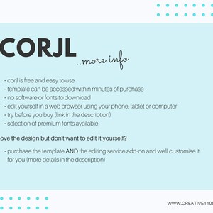 May include: A light blue background with white text explaining the features of the Corjl website. The text says "Corjl is free and easy to use", "template can be accessed within minutes of purchase", "no software or fonts to download", "edit yourself in a web browser using your phone, tablet or computer", "try before you buy (link in the description)", "selection of premium fonts available", "love the design but don't want to edit it yourself?", "purchase the template AND the editing service add-on and we'll customize it for you (more details in the description)". The text also includes the website address "www.creative1105.com".