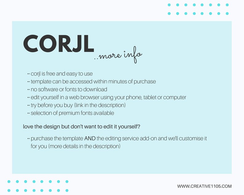 May include: A light blue background with white text explaining the features of the Corjl website. The text says "Corjl is free and easy to use", "template can be accessed within minutes of purchase", "no software or fonts to download", "edit yourself in a web browser using your phone, tablet or computer", "try before you buy (link in the description)", "selection of premium fonts available", "love the design but don't want to edit it yourself?", "purchase the template AND the editing service add-on and we'll customize it for you (more details in the description)". The text also includes the website address "www.creative1105.com".