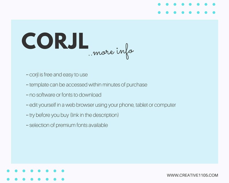 May include: A light blue background with white text that reads "CORJL...more info". The text below explains that CORJL is a free and easy-to-use template that can be accessed within minutes of purchase. It also states that no software or fonts need to be downloaded, and that the template can be edited in a web browser using a phone, tablet, or computer. The text also mentions that users can try the template before purchasing and that a selection of premium fonts is available.