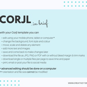 May include: A light blue background with white text explaining the features of Corjl templates. The text says "CORJL in brief" and "with your Corjl template you can... edit using your mobile phone, tablet or computer*... change the background, font style and colour... move, scale and delete any element... add more text and images... save and come back to make changes later... download the file as JPG, PNG or PDF with or without bleed margin & trim marks... download single or multiple files per page to save time and paper... print, email or post your file to social media * advanced editing should be done on a computer ** orientation and file size cannot be modified WWW.CREATIVE1105.COM".