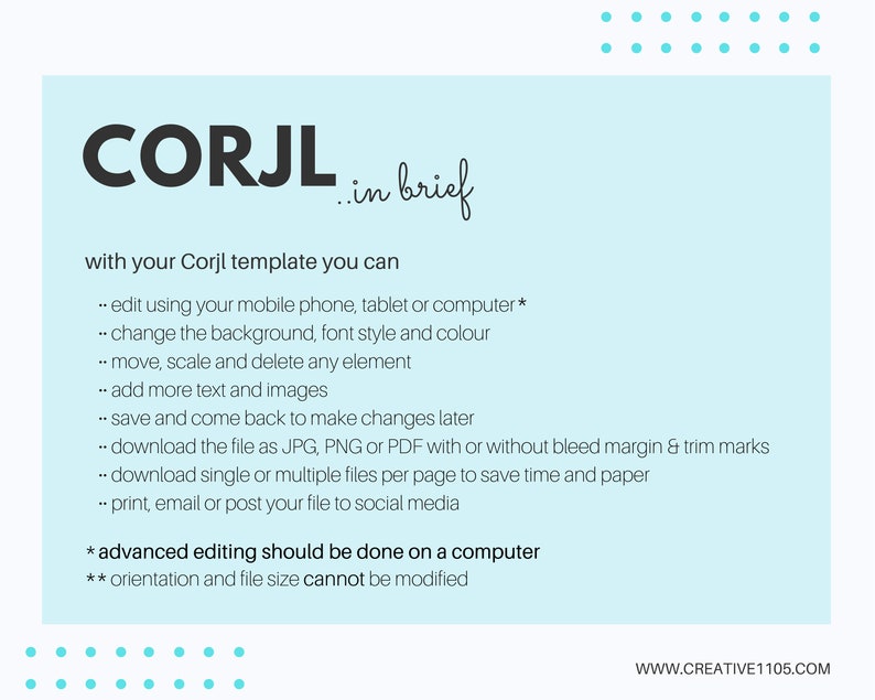 May include: A light blue background with white text explaining the features of Corjl templates. The text says "CORJL in brief" and "with your Corjl template you can... edit using your mobile phone, tablet or computer*... change the background, font style and colour... move, scale and delete any element... add more text and images... save and come back to make changes later... download the file as JPG, PNG or PDF with or without bleed margin & trim marks... download single or multiple files per page to save time and paper... print, email or post your file to social media * advanced editing should be done on a computer ** orientation and file size cannot be modified WWW.CREATIVE1105.COM".