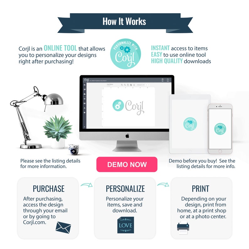 May include: A graphic illustration showing how to use Corjl, an online tool to personalize designs. The illustration shows a computer screen with the Corjl logo, a laptop, a smartphone, and a printer. The text on the graphic says "Corjl is an ONLINE TOOL that allows you to personalize your designs right after purchasing!"  "PERSONALIZE WITH Corjl"  "INSTANT access to items EASY to use online tool HIGH QUALITY downloads"  "Please see the listing details for more information."  "PURCHASE After purchasing, access the design through your email or by going to Corjl.com."  "DEMO NOW"  "Demo before you buy! See the listing details for more info."  "PERSONALIZE Personalize your items, save and download."  "PRINT Depending on your design, print from home, at a print shop or at a photo center."