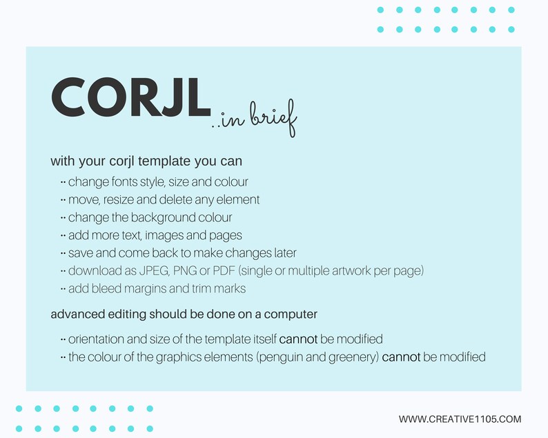 May include: A light blue background with white text explaining the features of a Corjl template. The text says "with your corjl template you can... change fonts style, size and colour... move, resize and delete any element... change the background colour... add more text, images and pages... save and come back to make changes later... download as JPEG, PNG or PDF (single or multiple artwork per page)... add bleed margins and trim marks. advanced editing should be done on a computer... orientation and size of the template itself cannot be modified... the colour of the graphics elements (penguin and greenery) cannot be modified."