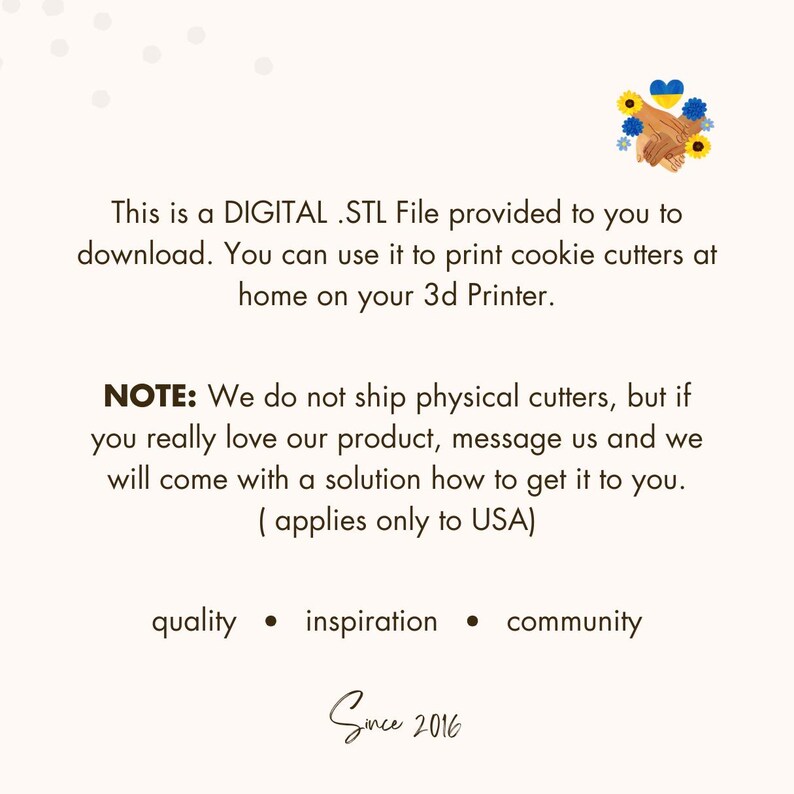 May include: A digital STL file for 3D printing cookie cutters. The text reads "This is a DIGITAL .STL File provided to you to download. You can use it to print cookie cutters at home on your 3d Printer. NOTE: We do not ship physical cutters, but if you really love our product, message us and we will come with a solution how to get it to you. (applies only to USA) quality inspiration community Since 2016"