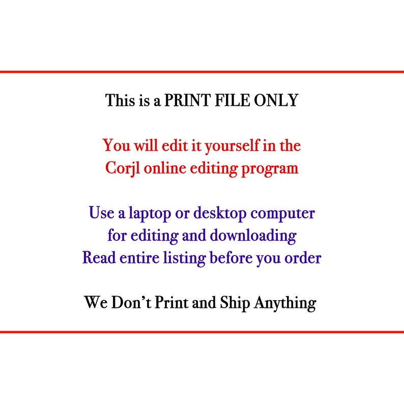 May include: Text on a white background that reads: "This is a PRINT FILE ONLY. You will edit it yourself in the Corjl online editing program. Use a laptop or desktop computer for editing and downloading. Read entire listing before you order. We Don't Print and Ship Anything."