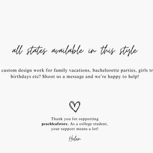 May include: Text graphic with the words "all states available in this style". Below the text is a message that reads "Need custom design work for family vacations, bachelorette parties, girls trips, birthdays etc? Shoot us a message and we're happy to help!"  A heart symbol is below the message. Below the heart is a message that reads "Thank you for supporting peachleafstore. As a college student, your support means a lot! Helen"