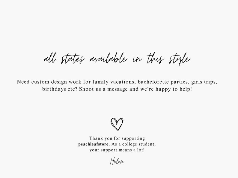 May include: Text graphic with the words "all states available in this style". Below the text is a message that reads "Need custom design work for family vacations, bachelorette parties, girls trips, birthdays etc? Shoot us a message and we're happy to help!"  A heart symbol is below the message. Below the heart is a message that reads "Thank you for supporting peachleafstore. As a college student, your support means a lot! Helen"