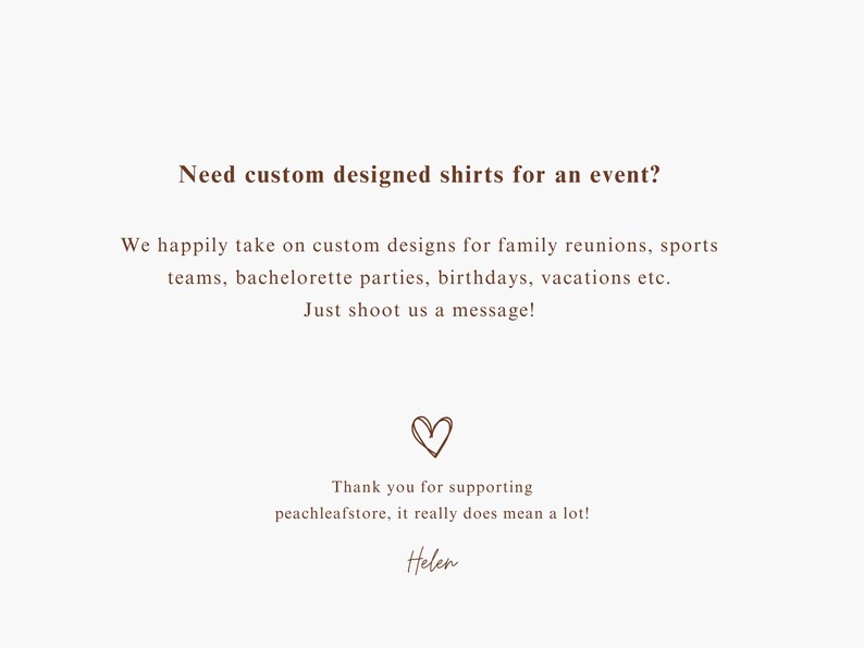 May include: Text on a white background that reads "Need custom designed shirts for an event? We happily take on custom designs for family reunions, sports teams, bachelorette parties, birthdays, vacations etc. Just shoot us a message!" with a heart symbol and "Thank you for supporting peachleafstore, it really does mean a lot! Helen" at the bottom.