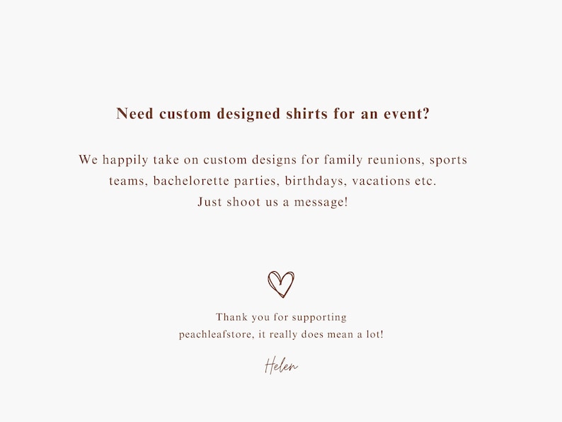 May include: Text on a white background that reads "Need custom designed shirts for an event? We happily take on custom designs for family reunions, sports teams, bachelorette parties, birthdays, vacations etc. Just shoot us a message!" with a heart symbol and "Thank you for supporting peachleafstore, it really does mean a lot! Helen" at the bottom.