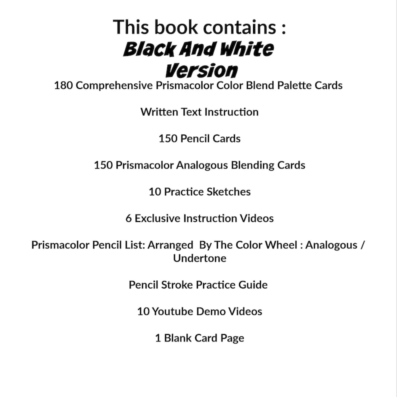 以下が含まれることがあります： 「Black And White Version」というタイトルの白黒の本。Prismacolorカラーブレンドパレットカード180枚、テキストの説明、鉛筆カード150枚、Prismacolorアナログブレンドカード150枚、練習スケッチ10枚、限定インストラクションビデオ6本、カラーホイールで整理されたPrismacolor鉛筆リスト、鉛筆ストローク練習ガイド、YouTubeデモビデオ10本、空白のカードページ1枚が含まれています。