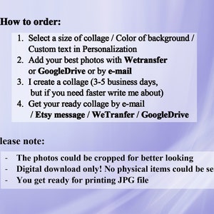 May include: Instructions on how to order a custom photo collage.  Select a size, background color, and add custom text.  Send photos via WeTransfer, Google Drive, or email.  The collage will be created within 3-5 business days.  The finished collage will be sent via email, Etsy message, WeTransfer, or Google Drive.  Please note: photos can be cropped, the collage is a digital download only, and the file will be a JPG.
