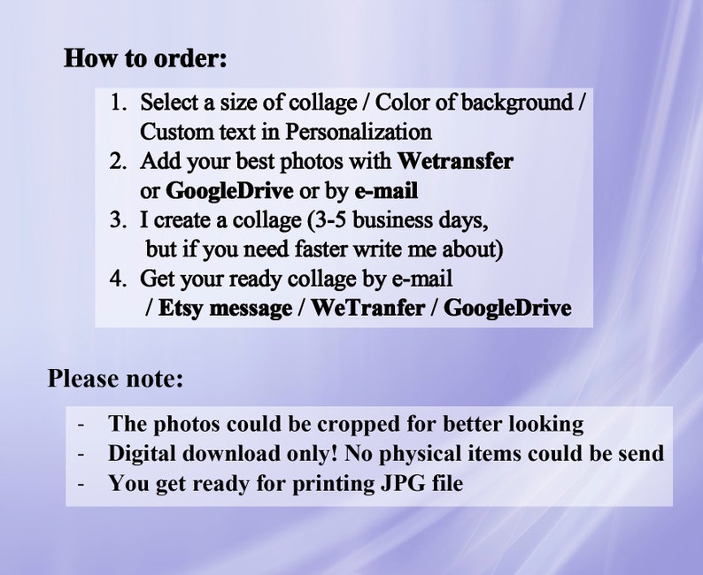 May include: Instructions on how to order a custom photo collage.  Select a size, background color, and add custom text.  Send photos via WeTransfer, Google Drive, or email.  The collage will be created within 3-5 business days.  The finished collage will be sent via email, Etsy message, WeTransfer, or Google Drive.  Please note: photos can be cropped, the collage is a digital download only, and the file will be a JPG.