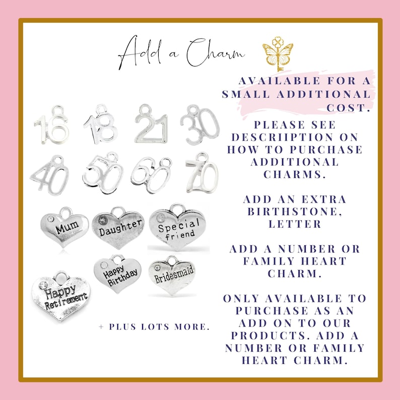 Puede incluir: Un fondo rosa y dorado con el texto "Add a Charm" y una imagen de mariposa. La imagen muestra una variedad de dijes plateados, incluyendo n&uacute;meros, corazones y palabras como "Mam&aacute;", "Hija", "Amigo especial", "Feliz cumplea&ntilde;os" y "Dama de honor". El texto "AVAILABLE FOR A SMALL ADDITIONAL COST" tambi&eacute;n est&aacute; incluido. El texto "PLEASE SEE DESCRIPTION ON HOW TO PURCHASE ADDITIONAL CHARMS" tambi&eacute;n est&aacute; incluido. El texto "ADD AN EXTRA BIRTHSTONE, LETTER" tambi&eacute;n est&aacute; incluido. El texto "ADD A NUMBER OR FAMILY HEART CHARM" tambi&eacute;n est&aacute; incluido. El texto "ONLY AVAILABLE TO PURCHASE AS AN ADD ON TO OUR PRODUCTS. ADD A NUMBER OR FAMILY HEART CHARM" tambi&eacute;n est&aacute; incluido.