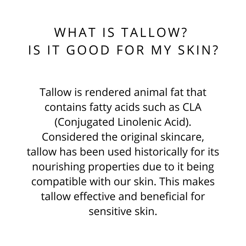 May include: Text explaining what tallow is and why it is good for skin. Tallow is rendered animal fat that contains fatty acids such as CLA (Conjugated Linolenic Acid). It is considered the original skincare and has been used historically for its nourishing properties due to it being compatible with our skin. This makes tallow effective and beneficial for sensitive skin.
