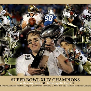 May include: A collage of photos celebrating the New Orleans Saints Super Bowl XLIV victory over the Indianapolis Colts. The collage features players in action, the team's logo, and the Super Bowl trophy. The text reads "SUPER BOWL XLIV CHAMPIONS New Orleans Saints 31 Indianapolis Colts 17 2009 Season National Football League Champions, February 7, 2010, Sun Life Stadium in Miami Gardens FL."