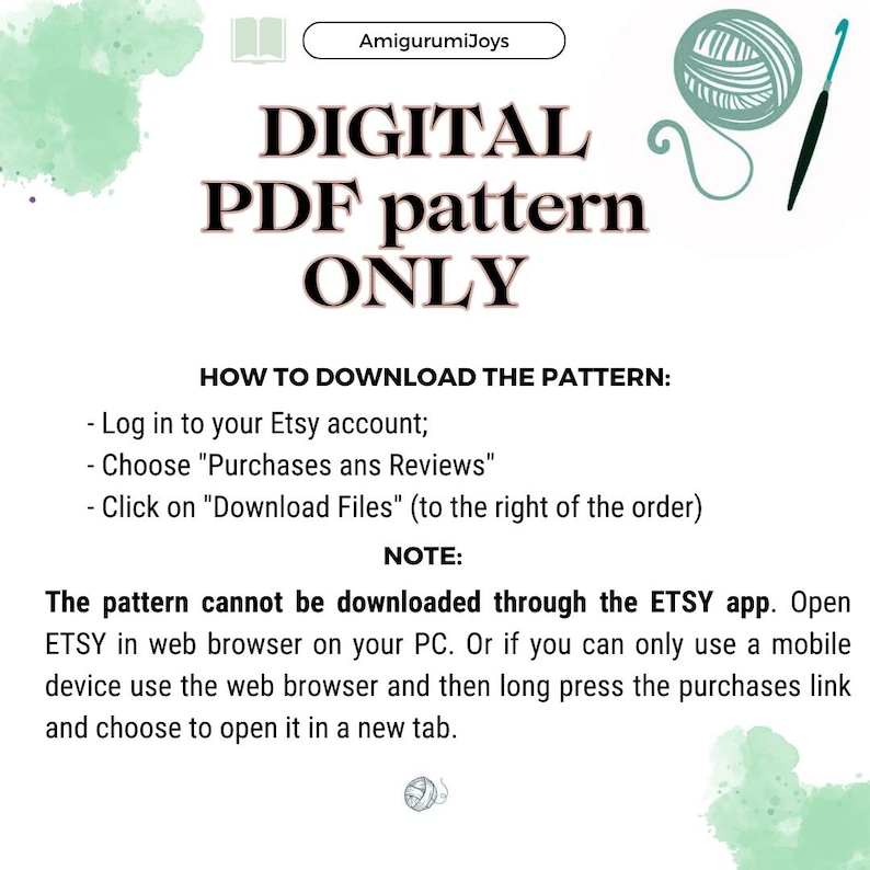 May include: A digital PDF pattern for crocheting. The image shows a green watercolour background with text that says "DIGITAL PDF pattern ONLY" and instructions on how to download the pattern. The text says "Log in to your Etsy account; Choose "Purchases ans Reviews" Click on "Download Files" (to the right of the order)" and "NOTE: The pattern cannot be downloaded through the ETSY app. Open ETSY in web browser on your PC. Or if you can only use a mobile device use the web browser and then long press the purchases link and choose to open it in a new tab."