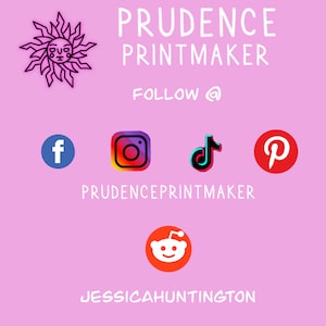 May include: A pink background with the text "PRUDENCE PRINTMAKER" in white. Below the text is "FOLLOW @" in white.  There are five social media icons: Facebook, Instagram, TikTok, Pinterest, and Reddit. The text "PRUDENCEPRINTMAKER" is below the icons. The text "JESSICA HUNTINGTON" is at the bottom of the image.