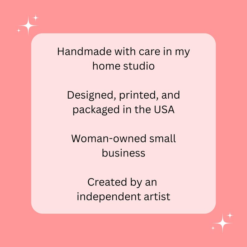 May include: A pink background with a light pink rounded rectangle containing text. The text reads: "Handmade with care in my home studio. Designed, printed, and packaged in the USA. Woman-owned small business. Created by an independent artist."