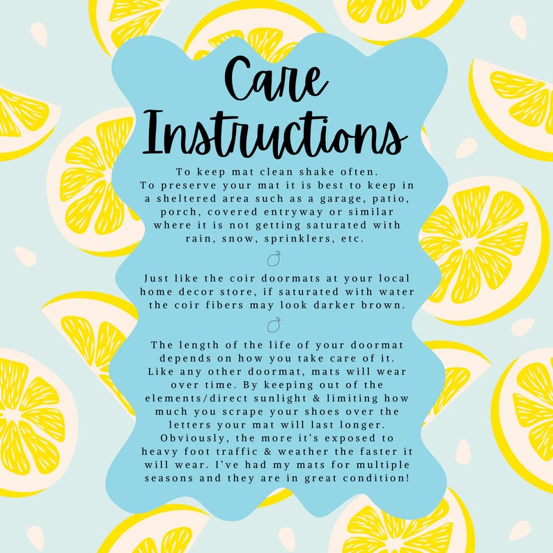 May include: Care instructions for a doormat with a lemon pattern. The text explains how to keep the doormat clean and how to prolong its life. The text says to shake the mat often, keep it in a sheltered area, and avoid getting it wet. It also says that the mat will wear over time, but keeping it out of the elements and limiting how much you scrape your shoes on it will help it last longer.