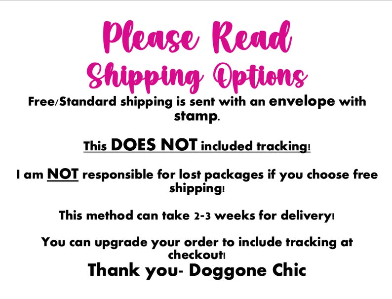 May include: Text on a white background with pink text that reads "Please Read Shipping Options". The text explains that free shipping is sent with an envelope and stamp, but does not include tracking. It also states that the seller is not responsible for lost packages if free shipping is chosen. The text also states that this method can take 2-3 weeks for delivery and that you can upgrade your order to include tracking at checkout. The text ends with "Thank you - Doggone Chic".