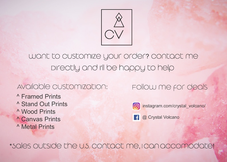 May include: A pink and white watercolor background with text that reads "CV" in a black square. The text below reads "want to customize your order? contact me directly and i'll be happy to help". Below that is a list of available customizations: Framed Prints, Stand Out Prints, Wood Prints, Canvas Prints, Metal Prints. The text "Follow me for deals" is on the right side of the image with links to Instagram and Facebook. The text at the bottom reads "*sales outside the u.s. contact me, I can accomodate!"