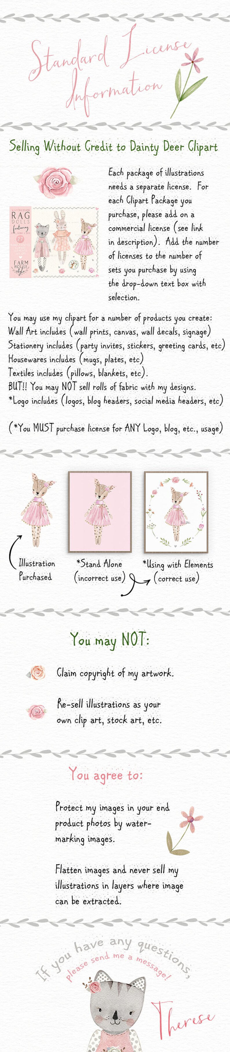 May include: A pink and green watercolor illustration of a deer wearing a pink dress and a flower crown. The illustration is surrounded by a wreath of pink flowers. The text "Standard License Information" is at the top of the image. The text "Selling Without Credit to Dainty Deer Clipart" is below the illustration. The text "You may use my clipart for a number of products you create: Wall Art includes (wall prints, canvas, wall decals, signage) Stationery includes (party invites, stickers, greeting cards, etc) Housewares includes (mugs, plates, etc) Textiles includes (pillows, blankets, etc). BUT!! You may NOT sell rolls of fabric with my designs. *Logo includes (logos, blog headers, social media headers, etc) (*You MUST purchase license for ANY Logo, blog, etc., usage)" is below the text. The text "Illustration Purchased *Stand Alone (incorrect use) *Using with Elements (correct use)" is below the text. The text "You may NOT: Claim copyright of my artwork. Re-sell illustrations as your own clip art, stock art, etc. You agree to: Protect my images in your end product photos by water-marking images. Flatten images and never sell my illustrations in layers where image can be extracted. If you have any questions, please send me a message! Therese" is below the text.