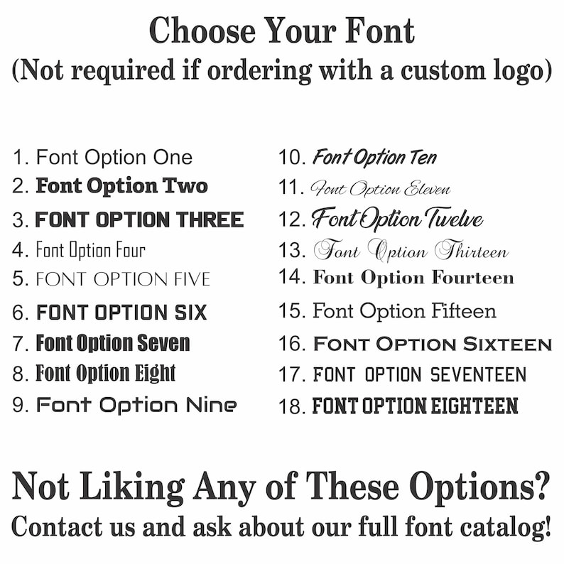 May include: A list of 18 different font options for a custom logo. The text reads "Choose Your Font (Not required if ordering with a custom logo)".  The text also reads "Not Liking Any of These Options? Contact us and ask about our full font catalog!"